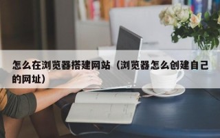 武夷山怎么在浏览器搭建网站（浏览器怎么创建自己的网址）