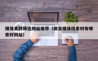 武夷山媒体素材筛选网站推荐（做自媒体找素材有哪些好网站）