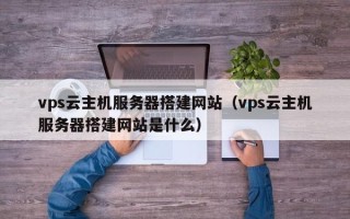 武夷山vps云主机服务器搭建网站（vps云主机服务器搭建网站是什么）